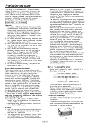 Page 62EN-62
Replacing the lamp
This projector is equipped with 2 lamps to project 
images. This lamp is a consumable. It may burn out 
or its brightness may decrease during use. In such 
cases, replace the lamp with a new one as soon as 
possible. Be sure to replace the lamp with a new lamp 
separately sold that is exclusive to this projector. 
Contact your dealer for purchase of the lamp. 
Spare lamp  VLT-XD8000LP
Warning:
t #FDBSFGVMOPUUPESPQUIFMBNQmYJOHTDSFXTJOUP
the inside of the projector....