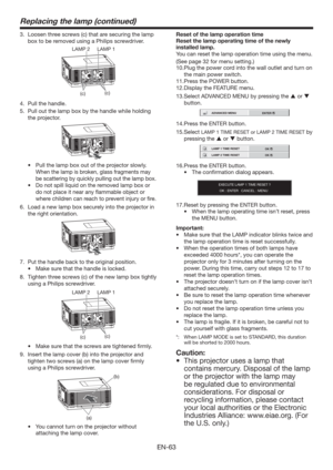 Page 63EN-63
Replacing the lamp (continued)
3.  Loosen three screws (c) that are securing the lamp 
box to be removed using a Philips screwdriver.
(c)
(c) LAMP 2 LAMP 1
4.  Pull the handle.
5.  Pull out the lamp box by the handle while holding 
the projector.
tPull the lamp box out of the projector slowly. 
When the lamp is broken, glass fragments may 
be scattering by quickly pulling out the lamp box.
tDo not spill liquid on the removed lamp box or 
do not place it near any ﬂammable object or 
where children...