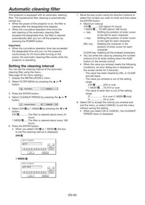Page 65EN-65
Automatic cleaning ﬁlter
This projector is equipped with an automatic cleaning 
ﬁlter. The burdensome ﬁlter cleaning is automatically 
carried out. 
t 8IFOUIFQPXFSPGUIFQSPKFDUPSJTPO
UIFmMUFSJT
cleaned after the designated time elapses. 
tWhen the cumulative operation time since the 
last cleaning of the automatic cleaning ﬁlter 
exceeds the designated time, the ﬁlter is cleaned 
automatically after you turn off the projector by 
pressing the POWER button. 
Important:
tWhen the...