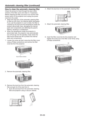 Page 66EN-66
Automatic cleaning ﬁlter (continued)
How to clean the automatic cleaning ﬁlter
Check the amount of dust through the dust check 
window of the ﬁlter cover and clean it, if necessary. 
Before cleaning the ﬁlter, be sure to turn off the main 
power switch of the projector and unplug the power 
cord from the outlet. 
t 8IFOUIFEVTUCPYPGUIFBVUPNBUJDDMFBOJOHmMUFS
is ﬁlled up with dust, the cleaning ability decreases. 
If you use the projector in such a state, the ﬁlter is 
covered by the dust...