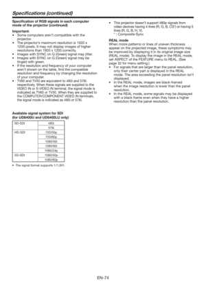 Page 74EN-74
Speciﬁcations (continued)
Speciﬁcation of RGB signals in each computer 
mode of the projector (continued)
Important:
tSome computers aren’t compatible with the 
projector.
tThe projector’s maximum resolution is 1920 x 
1200 pixels. It may not display images of higher 
resolutions than 1920 x 1200 correctly.
tImages with SYNC on G (Green) signal may jitter.
tImages with SYNC on G (Green) signal may be 
tinged with green.
tIf the resolution and frequency of your computer 
aren’t shown on the...