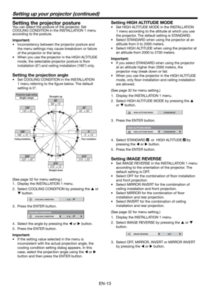 Page 13EN-13
Setting the projector postureYou can select the posture of the projector. Set 
COOLING CONDITION in the INSTALLATION 1 menu 
according to the posture.
Important:
•  Inconsistency between the projector posture and 
the menu settings may cause breakdown or failure 
of the projector or the lamp.  
•  When you use the projector in the HIGH ALTITUDE 
mode, the selectable projector posture is ﬂ oor 
installation (0°) and ceiling installation (180°) only. 
Setting the projection angle
•  Set COOLING...