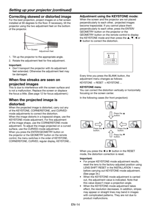 Page 14EN-14
Setting up your projector (continued)
Correcting skewed or distorted image
For the best projection, project images on a ﬂ at screen 
installed at 90 degrees to the ﬂ oor. If necessary, tilt the 
projector using the two adjustment feet on the bottom 
of the projector.
Adjustment feet  Screen
1.  Tilt up the projector to the appropriate angle.
2.  Rotate the adjustment feet for ﬁ ne adjustment.
Important:
•  Don’t transport the projector with its adjustment 
feet extended. Otherwise the adjustment...