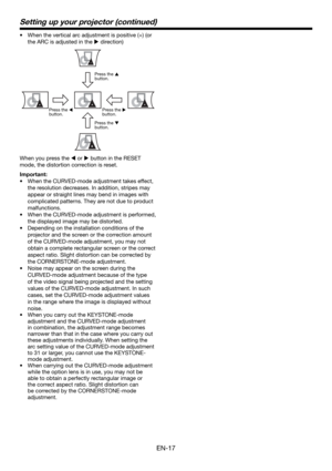 Page 17EN-17
•  When the vertical arc adjustment is positive (+) (or 
the ARC is adjusted in the  direction)
Press the 
 
button.
Press the 
 
button.Press the 
 
button.
Press the 
 
button.
When you press the  or  button in the RESET 
mode, the distortion correction is reset. 
Important:
•  When the CURVED-mode adjustment takes effect, 
the resolution decreases. In addition, stripes may 
appear or straight lines may bend in images with 
complicated patterns. They are not due to product 
malfunctions....