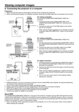 Page 19EN-19
2 1
Viewing computer images
2 1
A. Connecting the projector to a computer
Preparation: 
•  Make sure that the power of the projector and that of the computer are turned off. 
•  When connecting the projector to a desktop computer, disconnect the RGB cable that is connected to the monitor. 
For analog connection: 
(For using the COMPUTER/COMPONENT VIDEO IN-1 
terminal.)
1.  Connect one end of the supplied RGB cable to the 
COMPUTER/COMPONENT VIDEO IN-1 terminal of the 
projector. 
2.  Connect the...