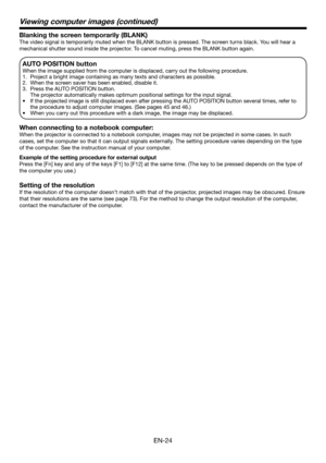 Page 24EN-24
Blanking the screen temporarily (BLANK)
The video signal is temporarily muted when the BLANK button is pressed. The screen turns black. You will hear a 
mechanical shutter sound inside the projector. To cancel muting, press the BLANK button again.
AUTO POSITION button 
When the image supplied from the computer is displaced, carry out the following procedure. 
1.  Project a bright image containing as many texts and characters as possible. 
2.  When the screen saver has been enabled, disable it. 
3....