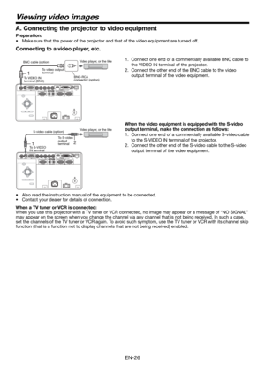 Page 26EN-26
Viewing video images
Connecting to a video player, etc.
1.  Connect one end of a commercially available BNC cable to 
the VIDEO IN terminal of the projector.
2.  Connect the other end of the BNC cable to the video 
output terminal of the video equipment.
 
When the video equipment is equipped with the S-video 
output terminal, make the connection as follows: 
1.  Connect one end of a commercially available S-video cable 
to the S-VIDEO IN terminal of the projector. 
2.  Connect the other end of the...