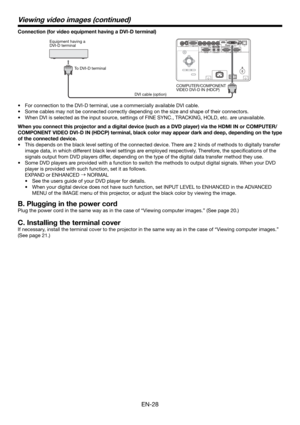 Page 28EN-28
Connection (for video equipment having a DVI-D terminal)
Equipment having a 
DVI-D terminal
To DVI-D terminal
DVI cable (option)COMPUTER/COMPONENT 
VIDEO DVI-D IN (HDCP)
•  For connection to the DVI-D terminal, use a commercially available DVI cable. 
•  Some cables may not be connected correctly depending on the size and shape of their connectors.
•  When DVI is selected as the input source, settings of FINE SYNC., TRACKING, HOLD, etc. are unavailable. 
When you connect this projector and a...