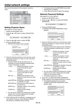 Page 49EN-49
Initial network settings
You can set the network of the projector using the 
menu.
NETWORK CONTROLLER
NETWORK PASSWORD
NETWORK1 12 2
NETWORK CERTIFICATION PROJECTOR NAME
IP CONFIG
NETWORK RESET
opt.
STANDARD
ENTER
ENTER
OK
ON
Setting Projector Name
(See page 32 for menu setting.)
1.  Display the NETWORK menu. 
2. Press the  or  button to select PROJECTOR 
NAME.
PROJECTOR NAMESET
3. Press the  or  button to select SET .
4.  Press the ENTER button.
•  PROJECTOR NAME screen appears.
PROJECTOR...