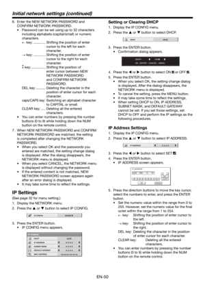 Page 50EN-50
6.  Enter the NEW NETWORK PASSWORD and 
CONFIRM NETWORK PASSWORD.
•  Password can be set using up to 32 characters 
including alphabets (capital/small) or numeric 
characters.
 key: ............. Shifting the position of enter 
cursor to the left for each 
character.
 key: ............. Shifting the position of enter 
cursor to the right for each 
character.
 key: ...............  Shifting the position of 
enter cursor between NEW 
NETWORK PASSWORD 
and CONFIRM NETWORK 
PASSWORD.
DEL key:...