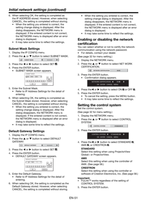 Page 51EN-51
6.  When selecting OK, the setting is completed as 
the IP ADDRESS stored. However, when selecting 
CANCEL, the setting is completed without storing.
•  When the setting you entered is correct, the 
setting change dialog is displayed. After the 
dialog disappears, the NETWORK menu is 
displayed. If the entered content is not correct, 
the NETWORK menu is displayed after an error 
dialog is displayed.
•  It may take some time to reﬂ ect the settings.
Subnet Mask Settings
1.  Display the IP CONFIG...