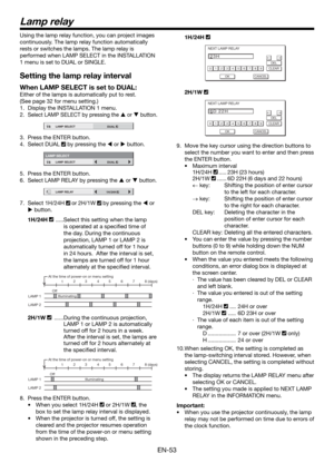 Page 53EN-53
Lamp relay
Using the lamp relay function, you can project images 
continuously. The lamp relay function automatically 
rests or switches the lamps. The lamp relay is 
performed when LAMP SELECT in the INSTALLATION 
1 menu is set to DUAL or SINGLE. 
Setting the lamp relay interval
When LAMP SELECT is set to DUAL:
Either of the lamps is automatically put to rest.
(See page 32 for menu setting.)  
1.  Display the INSTALLATION 1 menu.
2. 
Select LAMP SELECT by pressing the  or  button.
12LAMP SELECT...