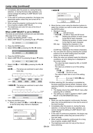 Page 54EN-54
•  Immediately after the power-on, during the lamp 
selection, or during the lamp relay operation, you 
cannot change the setting of LAMP SELECT and 
LAMP RELAY. 
•  In the case of continuous projection, the lamps may 
deteriorate earlier unless they are turned off for 1 
hour per week. 
•  When using this projector continuously for a long 
time of period, enable LAMP RELAY.
•  The brightness and color tint vary at the time of 
lamp switching.
When LAMP SELECT is set to SINGLE:
The lamps are...