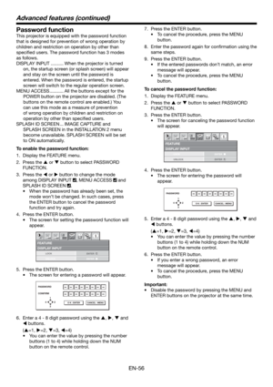 Page 56EN-56
Password function
This projector is equipped with the password function 
that is designed for prevention of wrong operation by 
children and restriction on operation by other than 
speciﬁ ed users. The password function has 3 modes 
as follows.
DISPLAY INPUT .......... When the projector is turned 
on, the startup screen (or splash screen) will appear 
and stay on the screen until the password is 
entered. When the password is entered, the startup 
screen will switch to the regular operation...