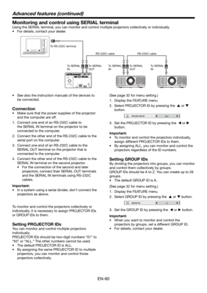 Page 60EN-60
Monitoring and control using SERIAL terminal
Using the SERIAL terminal, you can monitor and control multiple projectors collectively or individually. 
•  For details, contact your dealer. 
To RS-232C terminal
To SERIAL 
INTo SERIAL 
INTo SERIAL 
IN To SERIAL 
OUTTo SERIAL 
OUT RS-232C cable RS-232C cable
•  See also the instruction manuals of the devices to 
be connected. 
Connection
•  Make sure that the power supplies of the projector 
and the computer are off. 
1.  Connect one end of an RS-232C...