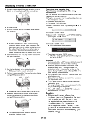 Page 63EN-63
Replacing the lamp (continued)
3.  Loosen three screws (c) that are securing the lamp 
box to be removed using a Philips screwdriver.
(c)
(c) LAMP 2 LAMP 1
4.  Pull the handle.
5.  Pull out the lamp box by the handle while holding 
the projector.
•  Pull the lamp box out of the projector slowly. 
When the lamp is broken, glass fragments may 
be scattering by quickly pulling out the lamp box.
• Do not spill liquid on the removed lamp box or 
do not place it near any ﬂ ammable object or 
where...
