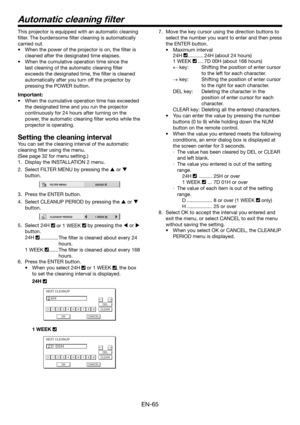 Page 65EN-65
Automatic cleaning ﬁ lter
This projector is equipped with an automatic cleaning 
ﬁ lter. The burdensome ﬁ lter cleaning is automatically 
carried out. 
•  When the power of the projector is on, the ﬁ lter is 
cleaned after the designated time elapses. 
•  When the cumulative operation time since the 
last cleaning of the automatic cleaning ﬁ lter 
exceeds the designated time, the ﬁ lter is cleaned 
automatically after you turn off the projector by 
pressing the POWER button. 
Important:
•  When the...