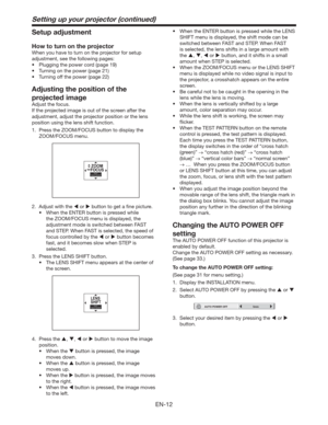 Page 12EN-12
Setting up your projector (continued)
Setup adjustment
How to turn on the projector
When you have to turn on the projector for setup 
adjustment, see the following pages:
t 1MVHHJOHUIFQPXFSDPSE	QBHF

t 5VSOJOHPOUIFQPXFS	QBHF

t 5VSOJOHPGGUIFQPXFS	QBHF

Adjusting the position of the 
projected image
Adjust the focus. 
If the projected image is out of the screen after the 
adjustment, adjust the projector position or the lens 
position using the lens shift function. 
1.  Press...