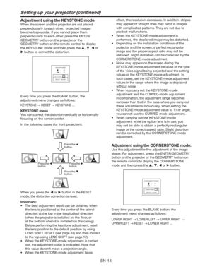 Page 14EN-14
Setting up your projector (continued)
Adjustment using the KEYSTONE mode: 
When the screen and the projector are not placed 
perpendicularly to each other,  projected images 
become trapezoidal. If you cannot place them 
perpendicularly to each other, press the ENTER/
GEOMETRY button on the projector or the 
GEOMETRY button on the remote control to display 
the KEYSTONE mode and then press the , ,  or 
 button to correct the distortion.
KEYSTONE
KEYSTONE
SELECT : BLANK
:     0
:     0
Every...