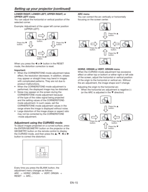 Page 15EN-15
Setting up your projector (continued)
LOWER RIGHT, LOWER LEFT, UPPER RIGHT, or 
UPPER LEFT menu
You can adjust the horizontal or vertical position of the 
selected corner. 
Example:  Adjustment of the upper left corner position 
(UPPER LEFT)
Press the 
 
button. Press the 
 
button.
Press the 
 
button. Press the 
 
button.
When you press the  or  button in the RESET 
mode, the distortion correction is reset. 
Important:
t 8IFOUIF$03/&3450/&NPEFBEKVTUNFOUUBLFT
effect, the resolution...