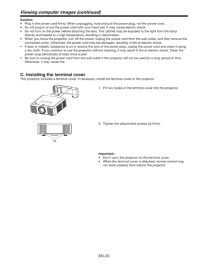 Page 20EN-20
C. Installing the terminal cover
This projector includes a terminal cover. If necessary, install the terminal cover to the projector.
1.  Fit two hooks of the terminal cover into the projector.
(a)
Viewing computer images (continued)
Important:
tDon’t carry the projector by the terminal cover. 
t 8IFOUIFUFSNJOBMDPWFSJTBUUBDIFE
SFNPUFDPOUSPMNBZ
not work properly from behind the projector.  2.  Tighten the attachment screws (a) ﬁrmly. Caution:
tPlug in the power cord ﬁrmly. When...