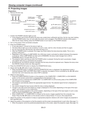 Page 21EN-21
Viewing computer images (continued)
D. Projecting images
Preparation:
t 3FNPWFUIFMFOTDBQ
COMPUTER 1, 2 buttons
POWER indicator
STATUS indicatorDVI-D(HDCP) 
button
ENTER button
, , ,  buttons
POWER button
(ON/STANDBY)
, , ,  buttons
COMPUTER/DVI-D button
ENTER button
ZOOM/FOCUS button
LENS SHIFT buttonPOWER button 
(ON/STANDBY)
LENS SHIFT button
ZOOM/FOCUS button
1.  Conﬁrm the POWER indicator lights up red. 
t...
