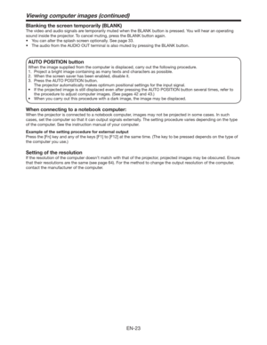 Page 23EN-23
Blanking the screen temporarily (BLANK)
The video and audio signals are temporarily muted when the BLANK button is pressed. You will hear an operating 
sound inside the projector. To cancel muting, press the BLANK button again.
t :PVDBOBMUFSUIFTQMBTITDSFFOPQUJPOBMMZ4FFQBHF
t 5IFBVEJPGSPNUIF6%*0065UFSNJOBMJTBMTPNVUFECZQSFTTJOHUIF#-/,CVUUPO
AUTO POSITION button 
When the image supplied from the computer is displaced, carry out the following procedure. 
1.  Project a...