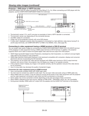 Page 26EN-26
Viewing video images (continued)
Projector + DVD player or HDTV decoder
Some DVD players have an output connector for 3-line ﬁtting (Y, CB, CR). When connecting such DVD player with this 
projector, use the COMPUTER/COMPONENT/VIDEO
 IN 2 terminals. 
CB(PB) Y CR(PR) 
B  G R 
AUDIO IN 2
DVD player or HDTV decoderCOMPUTER/COMPONENT/
VIDEO IN 2
BNC-RCA connector (option)BNC cable (option)
Audio cable (option)
To audio output 
terminals
t 5IFUFSNJOBMTOBNFT:
1B, and PR are given as examples of when...