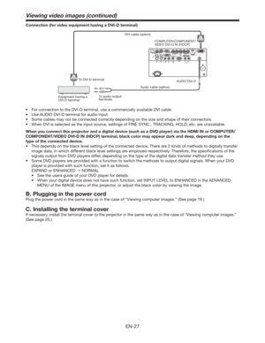 Page 27EN-27
Connection (for video equipment having a DVI-D terminal)
Equipment having a 
DVI-D terminalTo DVI-D terminalDVI cable (option)
COMPUTER/COMPONENT/
VIDEO DVI-D IN (HDCP)
Audio cable (option)
To audio output 
terminalsAUDIO DVI-D
t PSDPOOFDUJPOUPUIF%7*%UFSNJOBM
VTFBDPNNFSDJBMMZBWBJMBCMF%7*DBCMF
t 6TF6%*0%7*%UFSNJOBMGPSBVEJPJOQVU
t 4PNFDBCMFTNBZOPUCFDPOOFDUFEDPSSFDUMZEFQFOEJOHPOUIFTJ[FBOETIBQFPGUIFJSDPOOFDUPST
t 8IFO%7*JTTFMFDUFEBTUIFJOQVUTPVSDF...