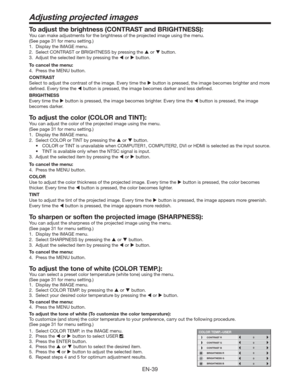 Page 39EN-39
Adjusting projected images
To adjust the brightness (CONTRAST and BRIGHTNESS):
You can make adjustments for the brightness of the projected image using the menu. 
(See page 31 for menu setting.) 
1.  Display the IMAGE menu. 
2.  Select CONTRAST or BRIGHTNESS by pressing the  or  button. 
3.  Adjust the selected item by pressing the  or  button. 
To cancel the menu:
4.  Press the MENU button. 
CONTRAST 
Select to adjust the contrast of the image. Every time the  button is pressed, the image...