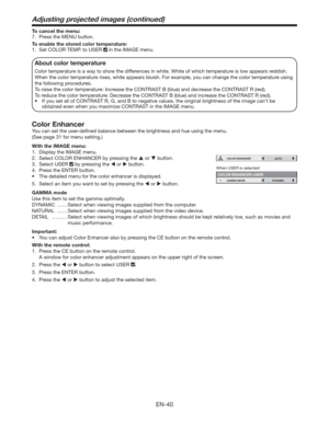 Page 40EN-40
To cancel the menu:
7.  Press the MENU button. 
To enable the stored color temperature: 
1.  Set COLOR TEMP. to USER 
 in the IMAGE menu. 
About color temperature
Color temperature is a way to show the differences in white. White of which temperature is low appears reddish. 
When the color temperature rises, white appears bluish. For example, you can change the color temperature using 
the following procedures. 
To raise the color temperature: Increase the CONTRAST B (blue) and decrease the...