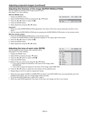 Page 41EN-41
Adjusting the ﬁneness of the image (SUPER RESOLUTION): 
You can adjust the ﬁneness of the image using the menu.  
(See page 31 for menu setting.) 
With the IMAGE menu:
1.  Display the IMAGE menu. 
2.  Select SUPER RESOLUTION by pressing the  or  button. 
3. Press the  or  button to select ON 
. 
4.  Press the ENTER button.
5.  Make adjustment using the  or  button.  
Important:
tWhen you make SUPER RESOLUTION adjustment, the colors of the menu may be obscured, but this is not a 
failure....