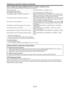 Page 43EN-43
How to adjust the image supplied from the computer using the menu:
Carry out the following procedures according to the symptoms. 
Wide strips appear.  ……………………………………… Adjust TRACKING in the SIGNAL menu. 
The projected image ﬂickers. 
The projected image is blurred. ......................................Adjust FINE SYNC. in the SIGNAL menu. 
The projected image is displaced horizontally. ..............Adjust HORIZ.POSITION in the SIGNAL menu. Every time the 
 button is pressed, the image moves to...