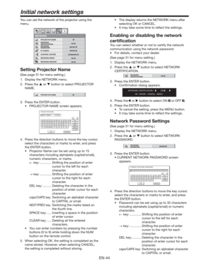 Page 44EN-44
Initial network settings
You can set the network of the projector using the 
menu.
CONTROL SYSTEM
NETWORK 
PASSWORD
NETWORK
NETWORK 
CERTIFICATION PROJECTOR NAME
IP CONFIG
NETWORK RESET
opt.
STANDARD
ENTER
ENTER
OK
NETWORK RESTART
OK
ON
Setting Projector Name
(See page 31 for menu setting.)
1.  Display the NETWORK menu. 
2. Press the  or  button to select PROJECTOR 
NAME.
PROJECTOR NAME
3.  Press the ENTER button.
t 130+&$503/.&TDSFFOBQQFBST
PROJECTOR NAME
CODE : XXXXX          V Z $ %
A
OK...