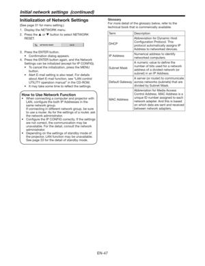 Page 47EN-47
Initialization of Network Settings
(See page 31 for menu setting.)
1.  Display the NETWORK menu. 
2. Press the  or  button to select NETWORK 
RESET.
NETWORK RESET
OK
3.  Press the ENTER button.
t $POmSNBUJPOEJBMPHBQQFBST
4.  Press the ENTER button again, and the Network 
Settings can be initialized (except for IP CONFIG).
t 5PDBODFMUIFJOJUJBMJ[BUJPO
QSFTTUIF.&/6
button.
t MFSU&NBJMTFUUJOHJTBMTPSFTFUPSEFUBJMT
about Alert E-mail function, see “LAN control 
UTILITY operation...