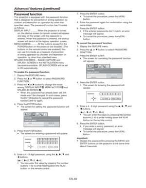Page 49EN-49
Password function
This projector is equipped with the password function 
that is designed for prevention of wrong operation by 
children and restriction on operation by other than 
speciﬁed users. The password function has 3 modes 
as follows.
DISPLAY INPUT .......... When the projector is turned 
on, the startup screen (or splash screen) will appear 
and stay on the screen until the password is 
entered. When the password is entered, the startup 
screen will switch to the regular operation...