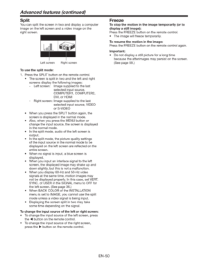 Page 50EN-50
Split
You can split the screen in two and display a computer 
image on the left screen and a video image on the 
right screen. 
Left screenRight screen
To use the split mode:
1.  Press the SPLIT button on the remote control. 
t 5IFTDSFFOJTTQMJUJOUXPBOEUIFMFGUBOESJHIU
screens display the following images:
- Left screen:  Image supplied to the last 
selected input source, 
COMPUTER1, COMPUTER2, 
DVI, or HDMI
- 
Right screen:   Image supplied to the last 
selected input source, VIDEO 
or...