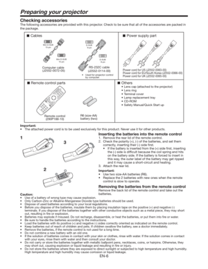 Page 6EN-6
Preparing your projector
1Checking accessories
The following accessories are provided with this projector. Check to be sure that all of the accessories are packed in 
the package. 
Cables
Remote control parts
Remote control
(290P188-10)RS-232C cable
(J2552-0114-00)R6 (size-AA) 
battery (two) 
Computer cable 
(J2552-0072-05)
Others
9Lens cap (attached to the projector)
9Lens ring
9Terminal cover
9Lamp replacement tray
9CD-ROM
9Safety Manual/Quick Start up 
Mini D-SUB
15-pin
Mini D-SUB...