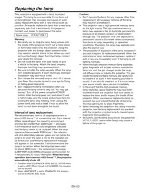 Page 53EN-53
Replacing the lamp
This projector is equipped with a lamp to project 
images. This lamp is a consumable. It may burn out 
or its brightness may decrease during use. In such 
cases, replace the lamp with a new one as soon as 
possible. Be sure to replace the lamp with a new lamp 
separately sold that is exclusive to this projector. 
Contact your dealer for purchase of the lamp. 
Spare lamp  VLT-XL7100LP
Warning:
t #FDBSFGVMOPUUPESPQUIFMBNQmYJOHTDSFXTJOUP
the inside of the projector. Don’t...