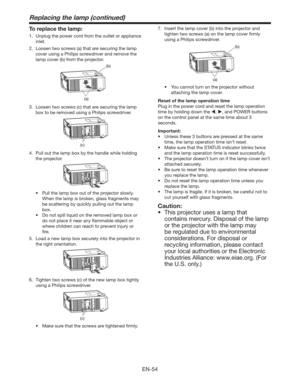 Page 54EN-54
Replacing the lamp (continued)
To replace the lamp:
1.  Unplug the power cord from the outlet or appliance 
inlet. 
2.  Loosen two screws (a) that are securing the lamp 
cover using a Philips screwdriver and remove the 
lamp cover (b) from the projector.
(b)
(a)
3.  Loosen two screws (c) that are securing the lamp 
box to be removed using a Philips screwdriver.
(c)
4.  Pull out the lamp box by the handle while holding 
the projector.
t 1VMMUIFMBNQCPYPVUPGUIFQSPKFDUPSTMPXMZ
When the lamp...