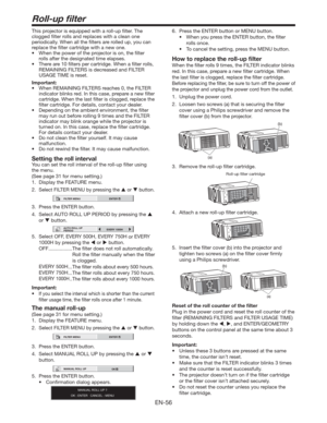 Page 56EN-56
Roll-up ﬁlter
This projector is equipped with a roll-up ﬁlter. The 
clogged ﬁlter rolls and replaces with a clean one 
periodically. When all the ﬁlters are rolled up, you can 
replace the ﬁlter cartridge with a new one. 
t 8IFOUIFQPXFSPGUIFQSPKFDUPSJTPO
UIFmMUFS
rolls after the designated time elapses. 
t 5IFSFBSFmMUFSTQFSDBSUSJEHF8IFOBmMUFSSPMMT

REMAINING FILTERS is decreased and FILTER 
USAGE TIME is reset.
Important:
t
When REMAINING FILTERS reaches 0, the FILTER...