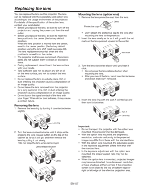 Page 57EN-57
You can replace the lens on this projector. The lens 
can be replaced with the separately sold option lens 
according to the usage environment of the projector. 
For details of the speciﬁcation of the option lens, 
contact your local dealer. 
t #FGPSFZPVSFQMBDFUIFMFOT
CFTVSFUPUVSOPGGUIF
projector and unplug the power cord from the wall 
outlet. 
t #FGPSFZPVSFQMBDFUIFMFOT
CFTVSFUPSFTFUUIF
lens position to the center (the factory default 
position).
  When the lens position is...