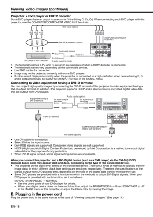 Page 18EN-18
CB(PB) Y CR(PR) 
B  G R 
AUDIO IN-2
BNC cable (option)
DVD player or HDTV decoderBNC-RCA connector (option)COMPUTER/COMPONENT 
VIDEO IN-2
Connecting to video equipment having a DVI-D terminal
You can project high-quality images by connecting the DVI-D terminal of this projector to video equipment having a 
DVI-D output terminal. In addition, this projector supports HDCP and is able to receive encrypted digital video data 
that are output from DVD players. 
•  Use DVI cable for connection.
•  Select...