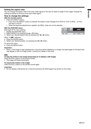 Page 21EN-21
ENGLISH
Setting the aspect ratio
You can change the aspect ratio of the input video signal (or the ratio of width to height of the image). Change the 
setting according to the type of the input video signal. 
How to change the settings:
With the remote control:
1.  Press the ASPECT button. 
•  Every time the ASPECT button is pressed, the aspect mode changes from AUTO to 16:9, to REAL,  to FULL, 
and back to AUTO. 
•  When the keystone adjustment is applied, the REAL mode can not be selected.
With...