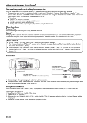 Page 30EN-30
Supervising and controlling by computer
You can supervise and control the projector’s operation using a personal computer via a LAN network. 
•  To supervise and control the projector, install the software “Mitsubishi Projector Control Device Installer *” con-
tained in the attached CD-ROM. For the installation procedure and usage of the software, see the “User Manual for 
LAN Control Utility” contained in the attached CD-ROM. 
 *) Functions
•  Setting of the projector’s IP address
•  Setting of...