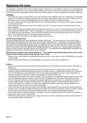 Page 32EN-32
Replacing the lamp
This projector is equipped with a lamp to project images. This lamp is a consumable. It may burn out or its brightness 
may decrease during use. In such cases, replace the lamp with a new one as soon as possible. Be sure to replace the 
lamp with a new lamp separately sold that is exclusive to this projector. Contact your dealer for purchase of the lamp. 
WARNING:
•  Be careful not to drop the lamp ﬁ xing screws into the inside of the projector. Don’t put a metal piece or ﬂ...