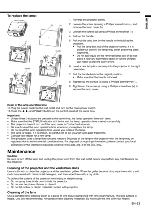 Page 33EN-33
ENGLISH
To replace the lamp: 
1.  Reverse the projector gently.
2.  Loosen the screw (a) using a Phillips screwdriver (+), and 
remove the lamp cover (b).
3.  Loosen the screws (c) using a Phillips screwdriver (+).
4.  Pull up the handle. 
5.  Pull out the lamp box by the handle while holding the 
projector.
•  Pull the lamp box out of the projector slowly. If it is 
pulled out quickly, the lamp may break scattering glass 
fragments. 
•  Do not spill liquid on the removed lamp box or do not 
place...