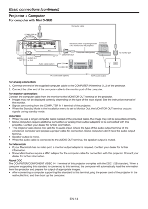 Page 14EN-14
Projector + Computer
For computer with Mini D-SUB
COMPUTER IN
MONITOR OUT
Audio cable (option)
PC audio cable (option)
To PC audio outputTo monitor port
AUDIO IN-1
or IN-2 AUDIO
OUTNecessary when outputting to both 
a PC monitor and the projector.Computer cable
Computer cable (option)Computer 
For analog connection:
1.  Connect one end of the supplied computer cable to the COMPUTER IN terminal (1, 2) of the projector.
2.  Connect the other end of the computer cable to the monitor port of the...