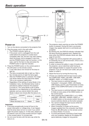 Page 16EN-16
Basic operation
Power-on
1.  Turn on the device connected to the projector ﬁrst.
2.  Plug the power cord in the wall outlet.
t 5IF108&3JOEJDBUPSMJHIUTVQ
t *GUIFQPXFSDPSEJTVOQMVHHFEGSPNUIFXBMM
outlet before the projector is cooled down 
completely after use, the fans may start rotating 
when the power cord is plugged in next time 
and the POWER button may not function. In this 
case, wait for the fans to stop and press the 
POWER button to light the indicator.
3.  Press the POWER...