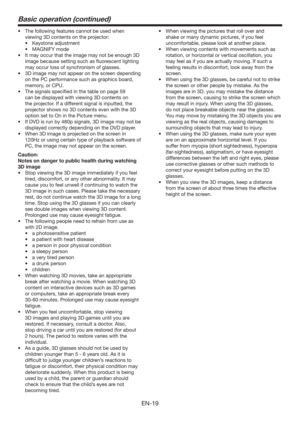 Page 19EN-19
Basic operation (continued)
t 5IFGPMMPXJOHGFBUVSFTDBOOPUCFVTFEXIFO
viewing 3D contents on the projector:
t ,FZTUPOFBEKVTUNFOU
t .(/*:NPEF
t *UNBZPDDVSUIBUUIFJNBHFNBZOPUCFFOPVHI%
image because setting such as ﬂuorescent lighting 
may occur loss of synchronism of glasses.
t %JNBHFNBZOPUBQQFBSPOUIFTDSFFOEFQFOEJOH
on the PC performance such as graphics board, 
memory, or CPU.
t 5IFTJHOBMTTQFDJmFEJOUIFUBCMFPOQBHF
can be displayed with viewing 3D contents...